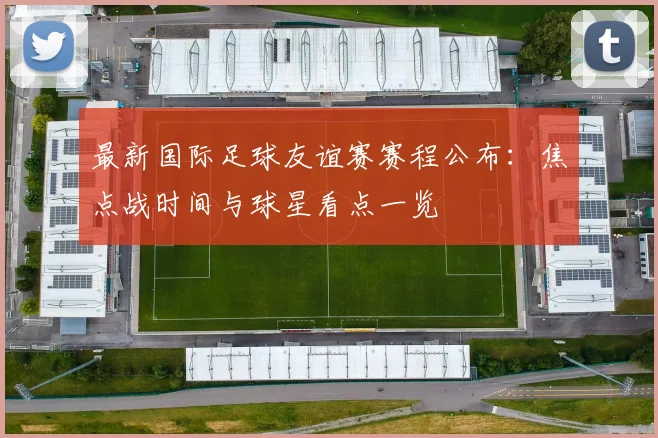最新国际足球友谊赛赛程公布：焦点战时间与球星看点一览