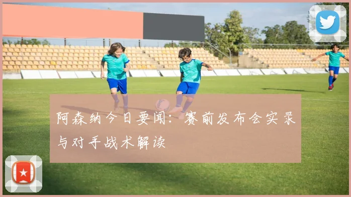 阿森纳今日要闻：赛前发布会实录与对手战术解读