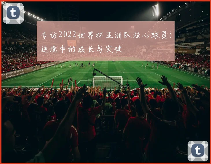 专访2022世界杯亚洲队核心球员:逆境中的成长与突破