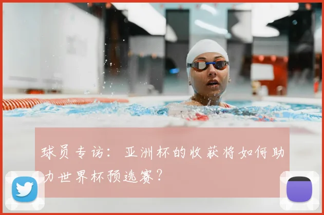 球员专访:亚洲杯的收获将如何助力世界杯预选赛?