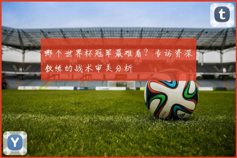 哪个世界杯冠军最难看？专访资深教练的战术审美分析