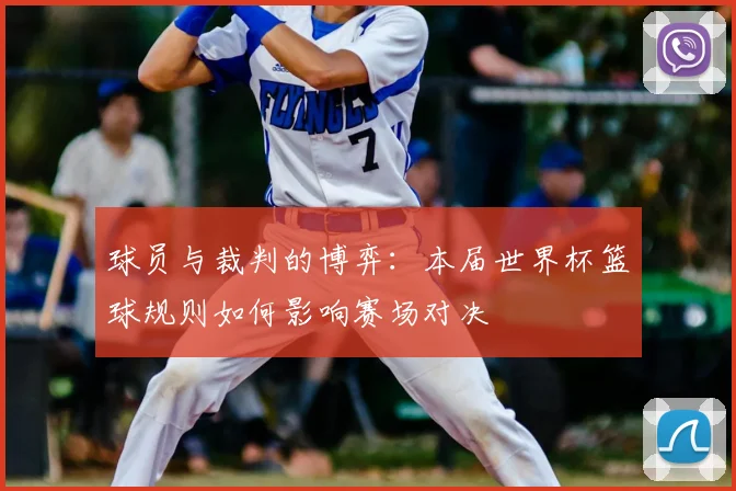 球员与裁判的博弈:本届世界杯篮球规则如何影响赛场对决