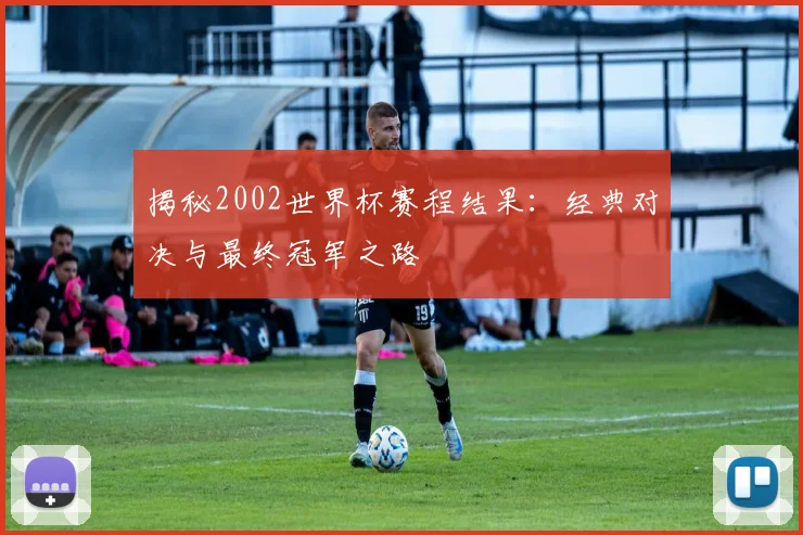 揭秘2002世界杯赛程结果:经典对决与最终冠军之路