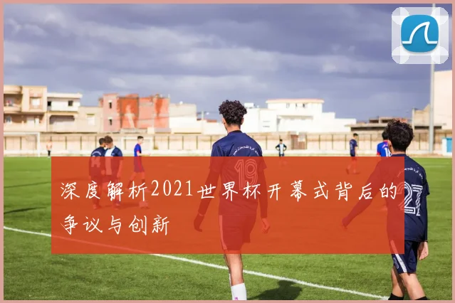 深度解析2021世界杯开幕式背后的争议与创新