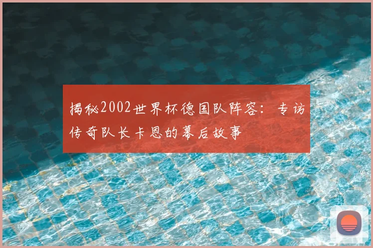 揭秘2002世界杯德国队阵容：专访传奇队长卡恩的幕后故事