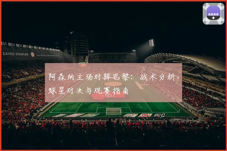 阿森纳主场对阵巴黎：战术分析、球星对决与观赛指南