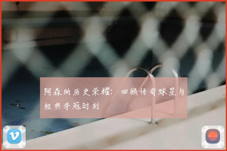 阿森纳历史荣耀：回顾传奇球星与经典夺冠时刻