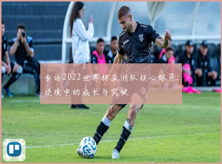 专访2022世界杯亚洲队核心球员:逆境中的成长与突破