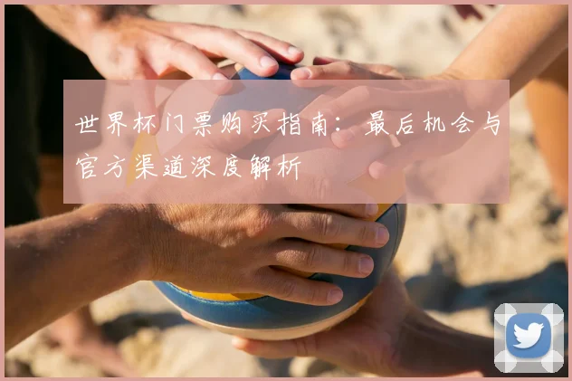 世界杯门票购买指南:最后机会与官方渠道深度解析
