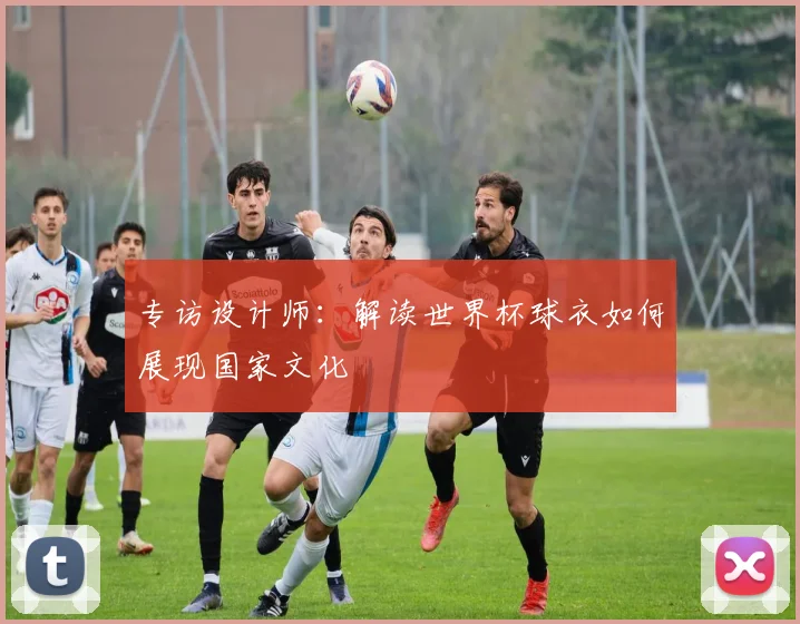 专访设计师:解读世界杯球衣如何展现国家文化