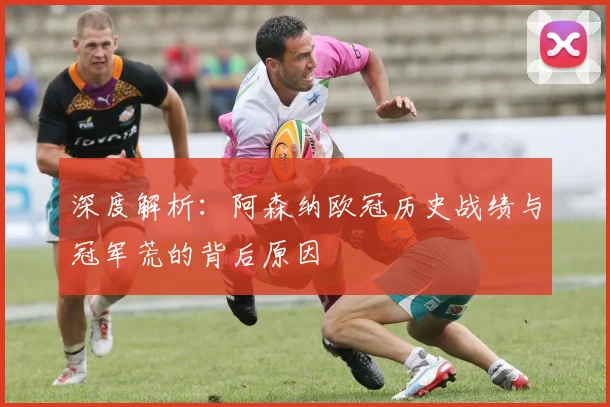 深度解析：阿森纳欧冠历史战绩与冠军荒的背后原因