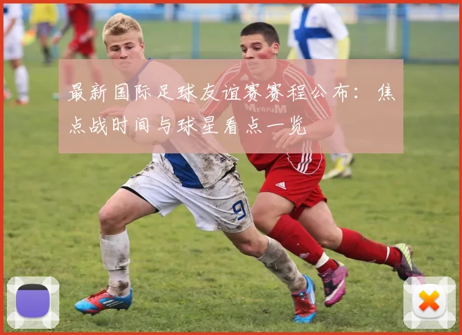 最新国际足球友谊赛赛程公布：焦点战时间与球星看点一览