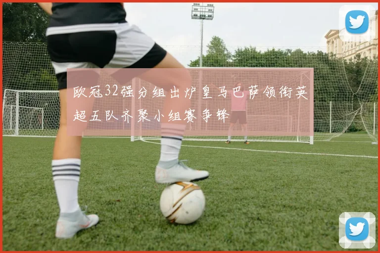 欧冠32强分组出炉皇马巴萨领衔英超五队齐聚小组赛争锋