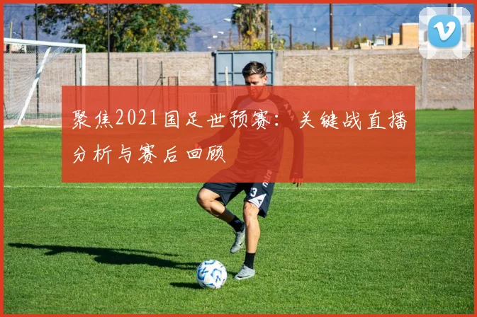 聚焦2021国足世预赛:关键战直播分析与赛后回顾