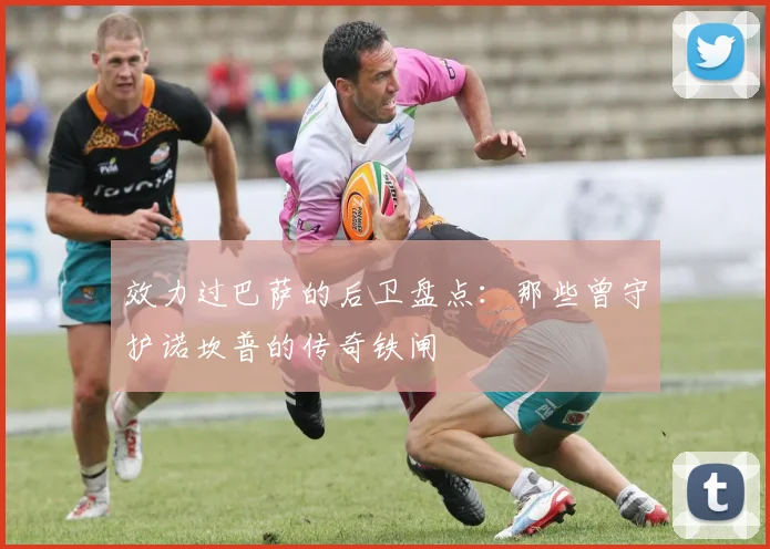 效力过巴萨的后卫盘点：那些曾守护诺坎普的传奇铁闸