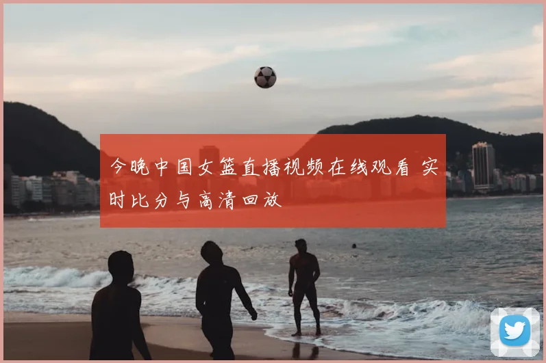 今晚中国女篮直播视频在线观看 实时比分与高清回放