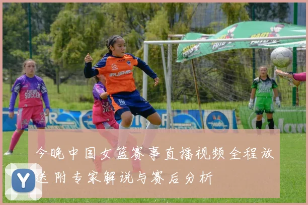 今晚中国女篮赛事直播视频全程放送 附专家解说与赛后分析