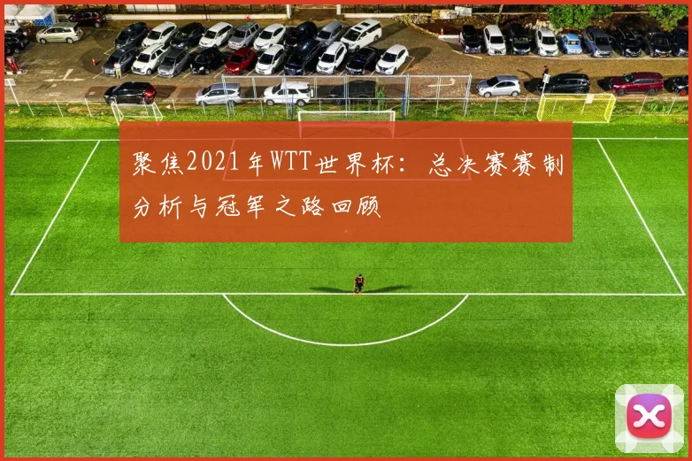 聚焦2021年WTT世界杯:总决赛赛制分析与冠军之路回顾