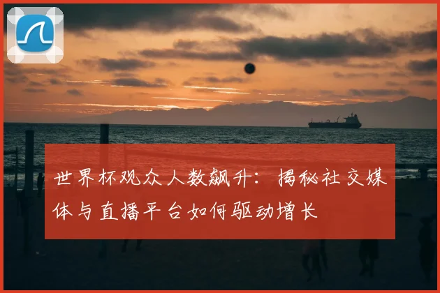 世界杯观众人数飙升：揭秘社交媒体与直播平台如何驱动增长