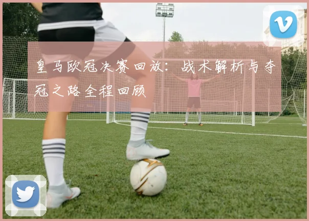 皇马欧冠决赛回放：战术解析与夺冠之路全程回顾