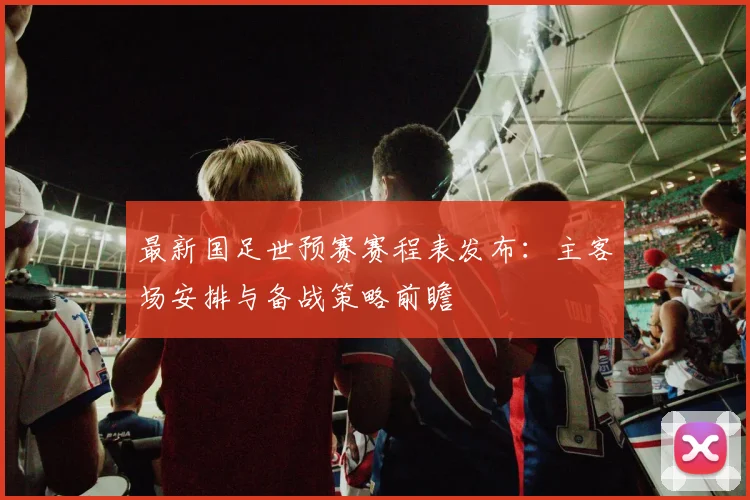 最新国足世预赛赛程表发布：主客场安排与备战策略前瞻