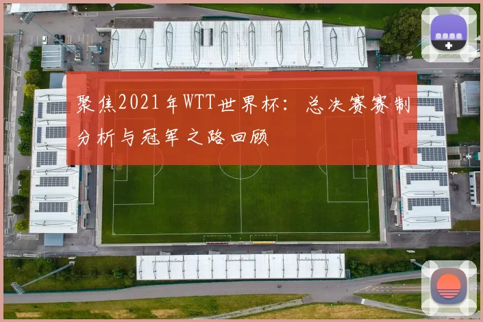 聚焦2021年WTT世界杯:总决赛赛制分析与冠军之路回顾